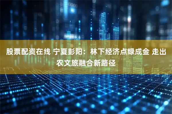 股票配资在线 宁夏彭阳：林下经济点绿成金 走出农文旅融合新路径