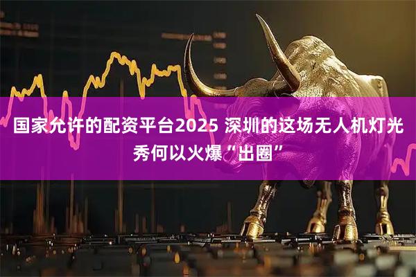 国家允许的配资平台2025 深圳的这场无人机灯光秀何以火爆“出圈”