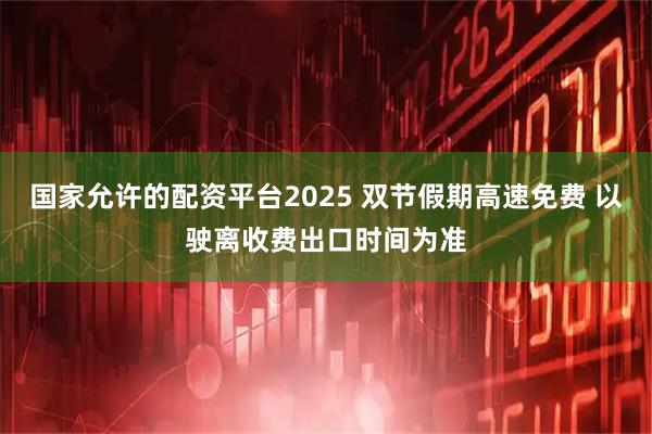 国家允许的配资平台2025 双节假期高速免费 以驶离收费出口时间为准