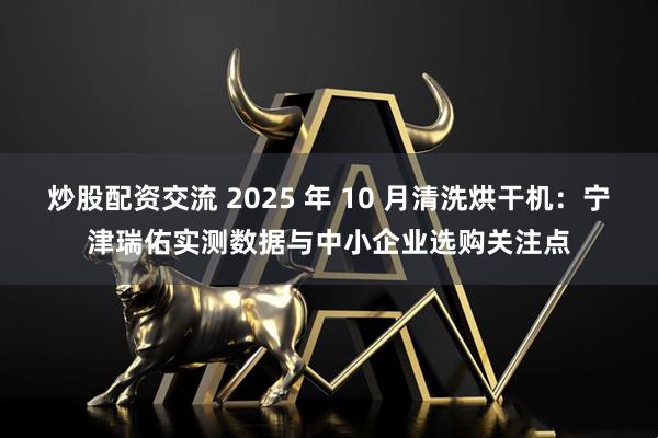 炒股配资交流 2025 年 10 月清洗烘干机：宁津瑞佑实测数据与中小企业选购关注点