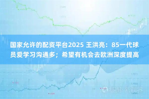 国家允许的配资平台2025 王洪亮：85一代球员爱学习沟通多；希望有机会去欧洲深度提高