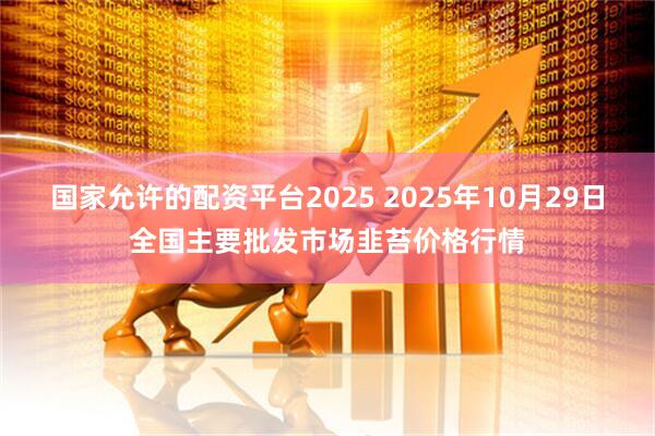 国家允许的配资平台2025 2025年10月29日全国主要批发市场韭苔价格行情