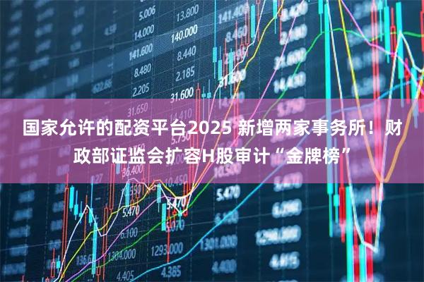 国家允许的配资平台2025 新增两家事务所！财政部证监会扩容H股审计“金牌榜”