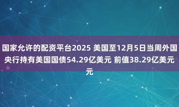 国家允许的配资平台2025 美国至12月5日当周外国央行持有美国国债54.29亿美元 前值38.29亿美元