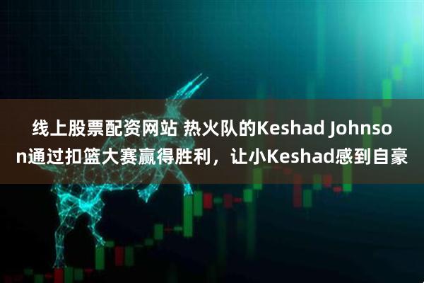 线上股票配资网站 热火队的Keshad Johnson通过扣篮大赛赢得胜利，让小Keshad感到自豪