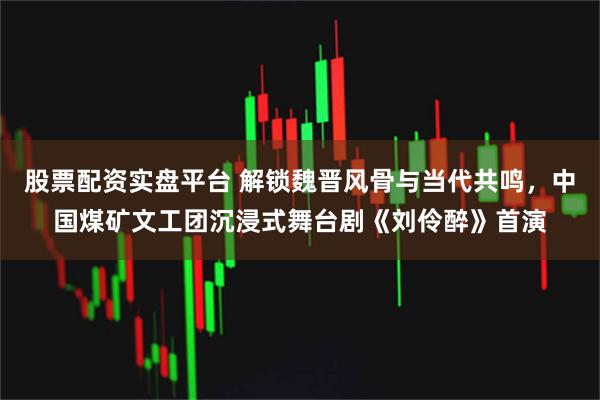 股票配资实盘平台 解锁魏晋风骨与当代共鸣，中国煤矿文工团沉浸式舞台剧《刘伶醉》首演