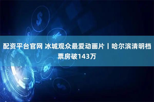 配资平台官网 冰城观众最爱动画片丨哈尔滨清明档票房破143万