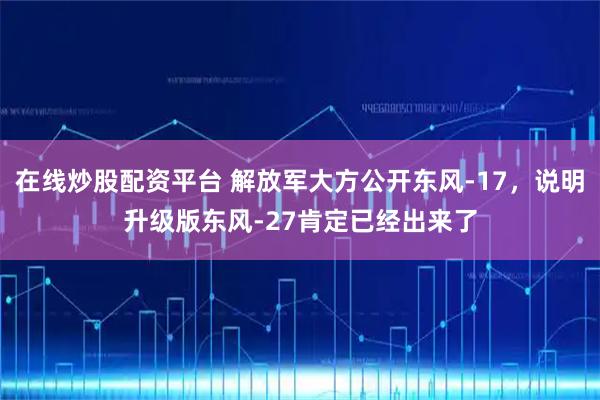 在线炒股配资平台 解放军大方公开东风-17，说明升级版东风-27肯定已经出来了