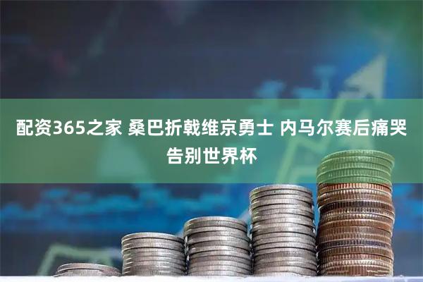 配资365之家 桑巴折戟维京勇士 内马尔赛后痛哭告别世界杯