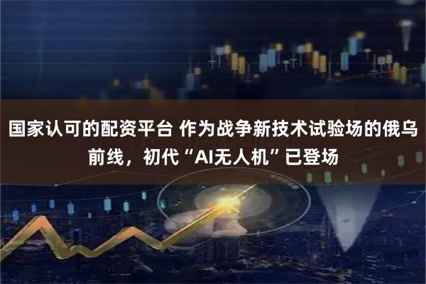 国家认可的配资平台 作为战争新技术试验场的俄乌前线，初代“AI无人机”已登场
