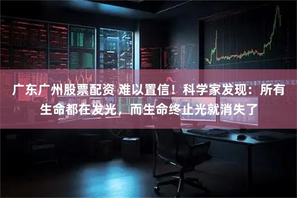 广东广州股票配资 难以置信！科学家发现：所有生命都在发光，而生命终止光就消失了